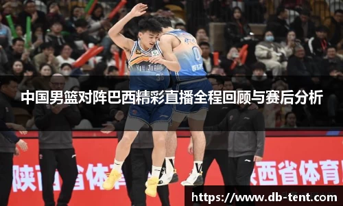 中国男篮对阵巴西精彩直播全程回顾与赛后分析